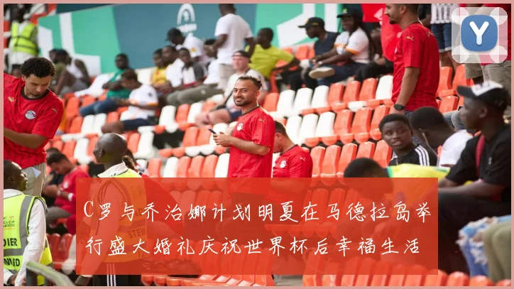 C罗与乔治娜计划明夏在马德拉岛举行盛大婚礼庆祝世界杯后幸福生活