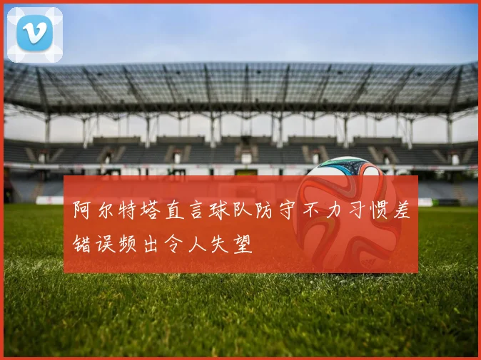 阿尔特塔直言球队防守不力习惯差错误频出令人失望