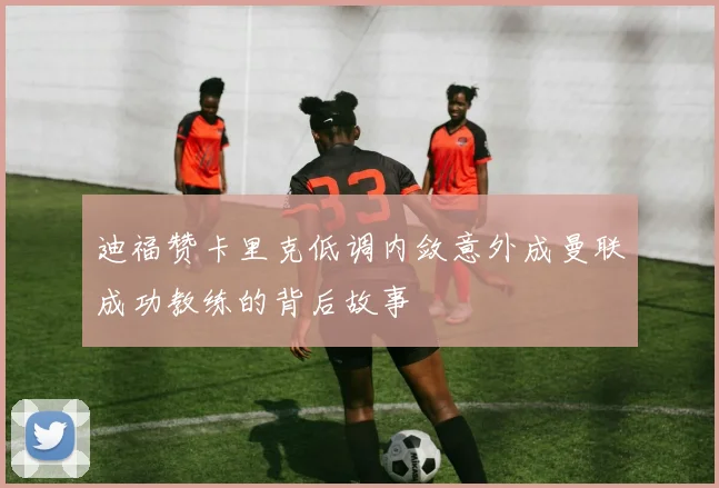 迪福赞卡里克低调内敛意外成曼联成功教练的背后故事