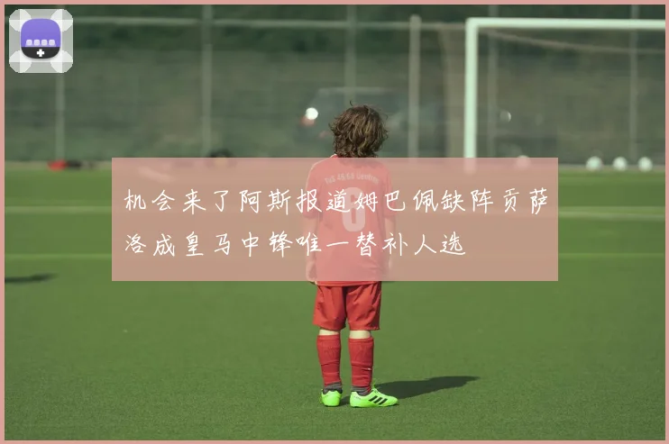 机会来了阿斯报道姆巴佩缺阵贡萨洛成皇马中锋唯一替补人选