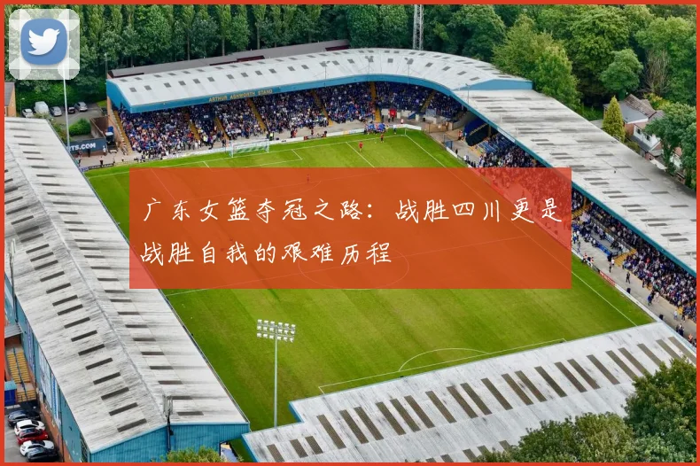 广东女篮夺冠之路：战胜四川更是战胜自我的艰难历程
