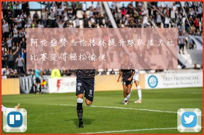 阿伦盛赞杰伦格林提升球队活力让比赛变得轻松愉快