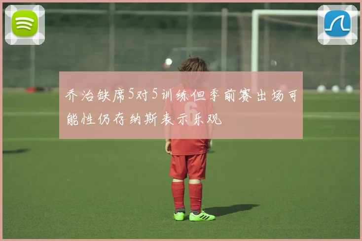 乔治缺席5对5训练但季前赛出场可能性仍存纳斯表示乐观
