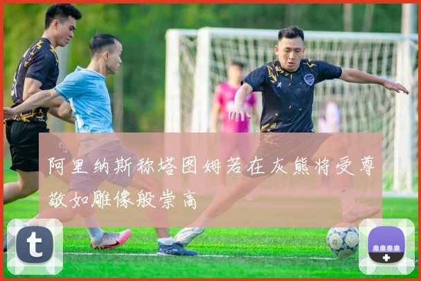阿里纳斯称塔图姆若在灰熊将受尊敬如雕像般崇高