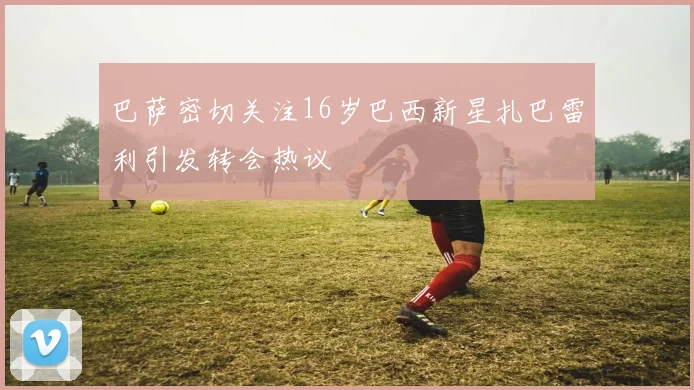 巴萨密切关注16岁巴西新星扎巴雷利引发转会热议