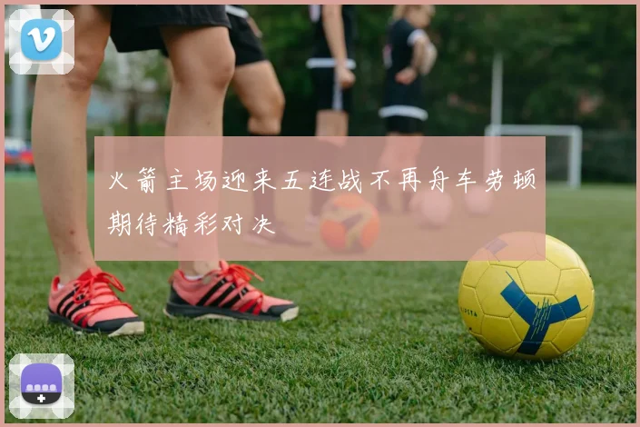 火箭主场迎来五连战不再舟车劳顿期待精彩对决