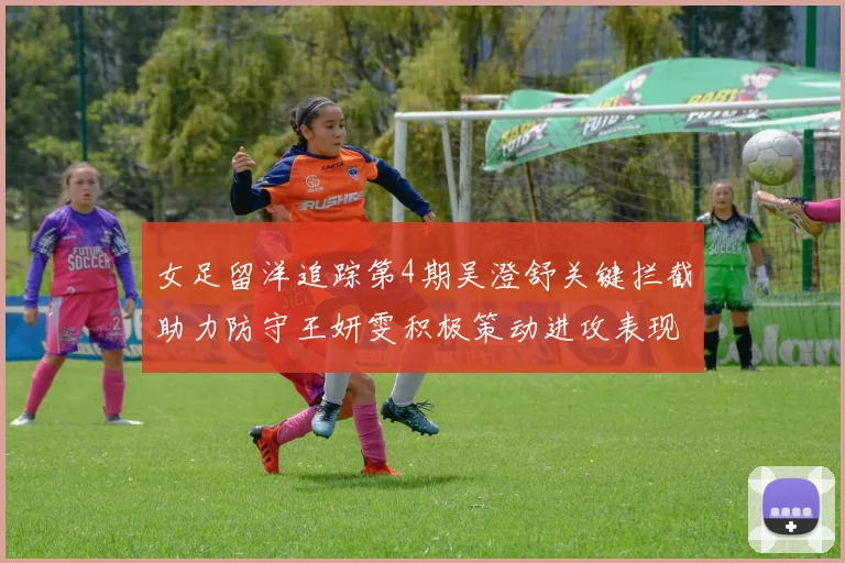 女足留洋追踪第4期吴澄舒关键拦截助力防守王妍雯积极策动进攻表现出色