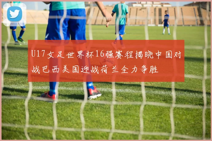U17女足世界杯16强赛程揭晓中国对战巴西美国迎战荷兰全力争胜