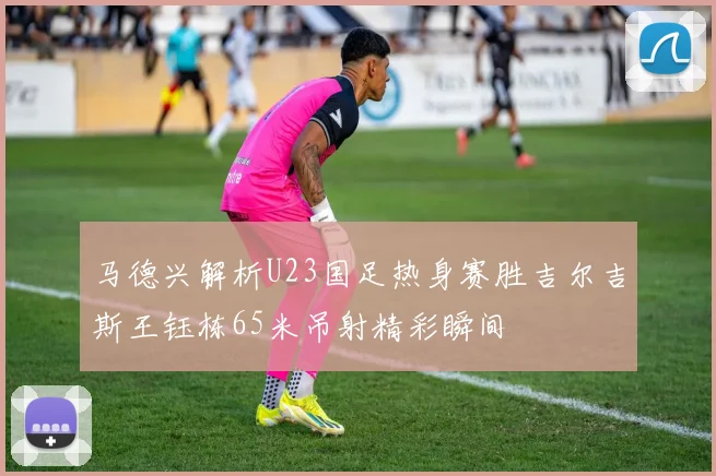 马德兴解析U23国足热身赛胜吉尔吉斯王钰栋65米吊射精彩瞬间