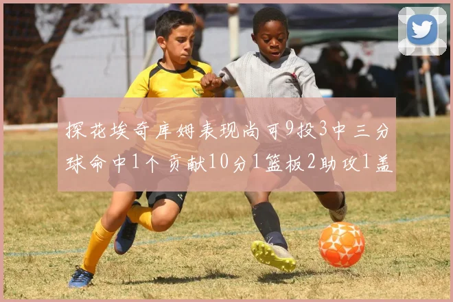 探花埃奇库姆表现尚可9投3中三分球命中1个贡献10分1篮板2助攻1盖帽