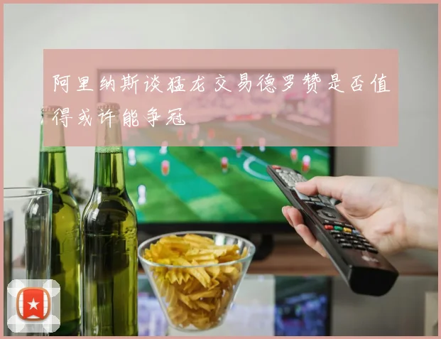 阿里纳斯谈猛龙交易德罗赞是否值得或许能争冠