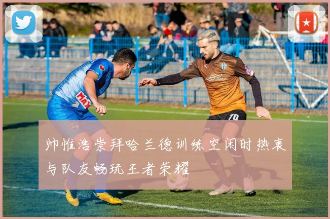 帅惟浩崇拜哈兰德训练空闲时热衷与队友畅玩王者荣耀