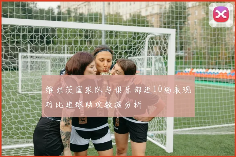 维尔茨国家队与俱乐部近10场表现对比进球助攻数据分析