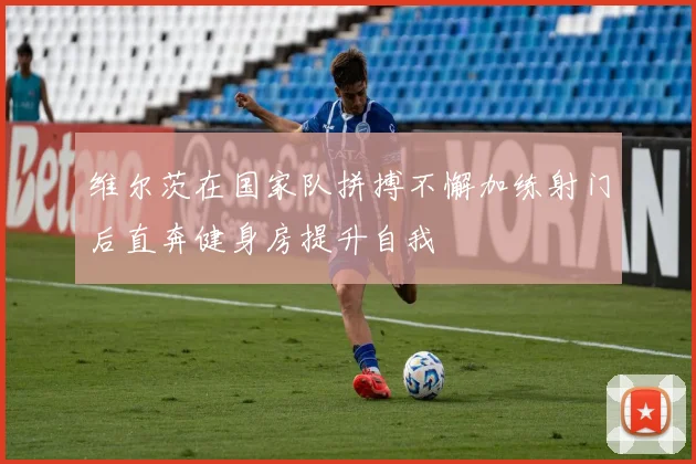 维尔茨在国家队拼搏不懈加练射门后直奔健身房提升自我