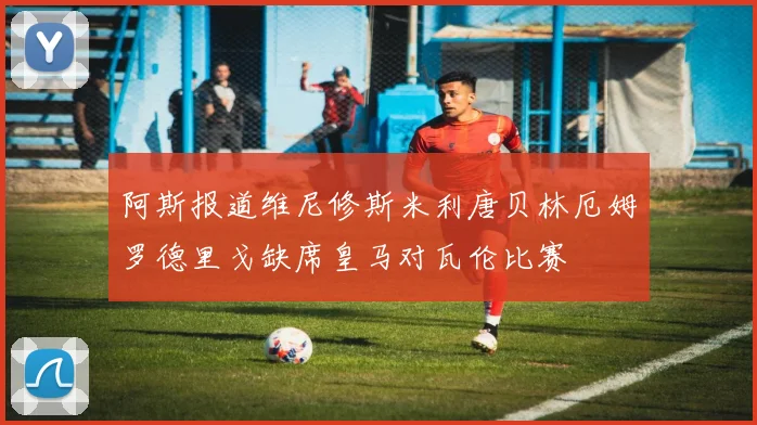 阿斯报道维尼修斯米利唐贝林厄姆罗德里戈缺席皇马对瓦伦比赛