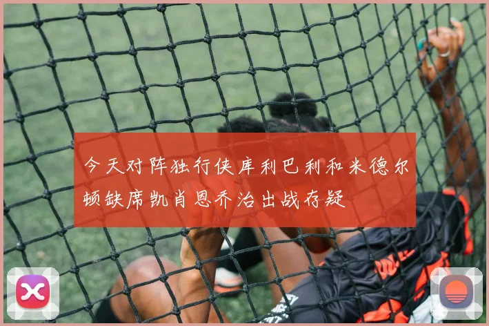 今天对阵独行侠库利巴利和米德尔顿缺席凯肖恩乔治出战存疑