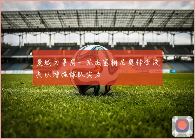 曼城力争周一完成塞梅尼奥转会谈判以增强球队实力