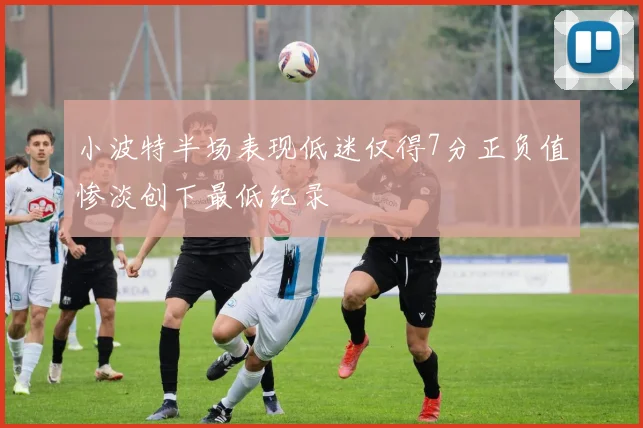 小波特半场表现低迷仅得7分正负值惨淡创下最低纪录